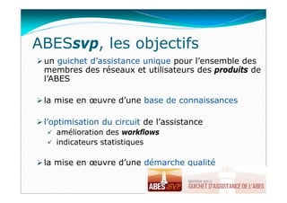 ABESsvp, les objectifs
 un guichet d’assistance unique pour l’ensemble des
membres des réseaux et utilisateurs des produits de
l’ABES
 la mise en œuvre d’une base de connaissances
 l’optimisation du circuit de l’assistance
 amélioration des workflows
 indicateurs statistiques
 la mise en œuvre d’une démarche qualité
 