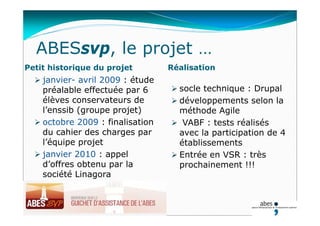 ABESsvp, le projet …
Petit historique du projet Réalisation
 janvier- avril 2009 : étude
préalable effectuée par 6
élèves conservateurs de
l’enssib (groupe projet)
 octobre 2009 : finalisation
du cahier des charges par
l’équipe projet
 janvier 2010 : appel
d’offres obtenu par la
société Linagora
 socle technique : Drupal
 développements selon la
méthode Agile
 VABF : tests réalisés
avec la participation de 4
établissements
 Entrée en VSR : très
prochainement !!!
03.03.20
 