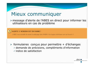 Mieux communiquer
 message d’alerte de l’ABES en direct pour informer les
utilisateurs en cas de problème
 formulaires conçus pour permettre + d’échanges
 demande de précisions, compléments d’information
 indice de satisfaction
 