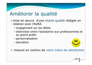 mise en œuvre d’une charte qualité rédigée en
relation avec l’AURA
 engagement sur les délais
 distinction entre l’assistance aux professionnels et
au grand public
 personnalisation
 discrétion
 mesure en continu de votre indice de satisfaction
Améliorer la qualité
 