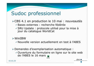 Sudoc professionnel
CBS 4.1 en production le 10 mai : nouveautés
 Bases externes : recherche fédérée
 SRU Update : protocole utilisé pour la mise à
jour du catalogue WorldCat
WinIBW
 Nouvelle version actuellement en test à l’ABES
 Demandes d’exemplarisation automatique :
 Ouverture du formulaire en ligne sur le site web
de l’ABES le 16 mars
03.03.20
 