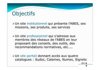 Objectifs
Un site institutionnel qui présente l’ABES, ses
missions, ses produits, ses services
Un site professionnel qui s’adresse aux
membres des réseaux de l’ABES en leur
proposant des conseils, des outils, des
recommandations normatives, etc…..
Un site portail donnant accès aux quatre
catalogues : Sudoc, Calames, Numes, Signets
 