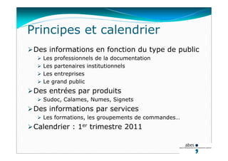 Principes et calendrier
Des informations en fonction du type de public
 Les professionnels de la documentation
 Les partenaires institutionnels
 Les entreprises
 Le grand public
Des entrées par produits
 Sudoc, Calames, Numes, Signets
Des informations par services
 Les formations, les groupements de commandes…
Calendrier : 1er trimestre 2011
 