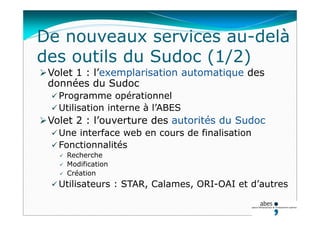 De nouveaux services au-delà
des outils du Sudoc (1/2)
Volet 1 : l’exemplarisation automatique des
données du Sudoc
 Programme opérationnel
 Utilisation interne à l’ABES
Volet 2 : l’ouverture des autorités du Sudoc
 Une interface web en cours de finalisation
 Fonctionnalités
 Recherche
 Modification
 Création
 Utilisateurs : STAR, Calames, ORI-OAI et d’autres
 