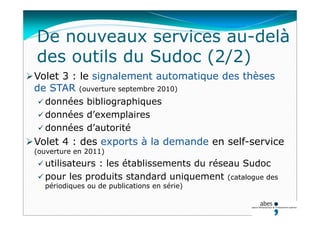 De nouveaux services au-delà
des outils du Sudoc (2/2)
Volet 3 : le signalement automatique des thèses
de STAR (ouverture septembre 2010)
 données bibliographiques
 données d’exemplaires
 données d’autorité
Volet 4 : des exports à la demande en self-service
(ouverture en 2011)
 utilisateurs : les établissements du réseau Sudoc
 pour les produits standard uniquement (catalogue des
périodiques ou de publications en série)
 