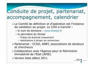 Conduite de projet, partenariat,
accompagnement, calendrier
 Le Comité de définition et d’opération est l’instance
de validation du projet. Le CDO a tranché :
 le nom de domaine : www.theses.fr
 le périmètre du Portail
 Thèses de doctorat uniquement
 Habilitations à diriger les recherches.
 Partenariat : CCSD, ANRT, associations de docteurs
et chercheurs
 Collaboration avec l’Agence pour le Patrimoine
Immatériel de l’Etat (APIE)
 Version beta début 2011
 