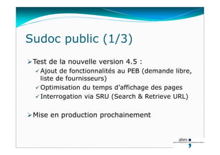 Test de la nouvelle version 4.5 :
 Ajout de fonctionnalités au PEB (demande libre,
liste de fournisseurs)
 Optimisation du temps d’affichage des pages
 Interrogation via SRU (Search & Retrieve URL)
Mise en production prochainement
Sudoc public (1/3)
 
