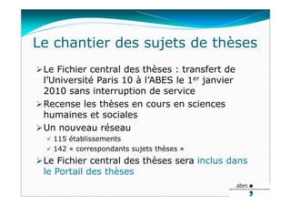 Le chantier des sujets de thèses
Le Fichier central des thèses : transfert de
l’Université Paris 10 à l’ABES le 1er janvier
2010 sans interruption de service
Recense les thèses en cours en sciences
humaines et sociales
Un nouveau réseau
 115 établissements
 142 « correspondants sujets thèses »
Le Fichier central des thèses sera inclus dans
le Portail des thèses
 