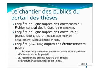 Le chantier des publics du
portail des thèses
Enquête en ligne auprès des doctorants du
Fichier central des thèses : 145 réponses.
Enquête en ligne auprès des docteurs et
jeunes chercheurs : plus de 800 réponses
actuellement. Dépouillement en juin.
Enquête (avant l’été) auprès des établissements
pour :
 1. étudier les passerelles possibles entre leurs systèmes
d’information et le portail
 2. recenser les projets relatifs aux thèses
(rétronumérisation, thèses en ligne…)
 