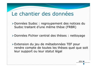 Le chantier des données
Données Sudoc : regroupement des notices du
Sudoc traitant d’une même thèse (FRBR)
Données Fichier central des thèses : nettoyage
Extension du jeu de métadonnées TEF pour
rendre compte de toutes les thèses quel que soit
leur support ou leur statut légal
 