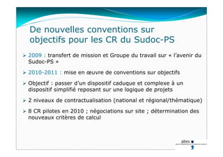 De nouvelles conventions sur
objectifs pour les CR du Sudoc-PS
 2009 : transfert de mission et Groupe du travail sur « l’avenir du
Sudoc-PS »
 2010-2011 : mise en œuvre de conventions sur objectifs
 Objectif : passer d’un dispositif caduque et complexe à un
dispositif simplifié reposant sur une logique de projets
 2 niveaux de contractualisation (national et régional/thématique)
 8 CR pilotes en 2010 ; négociations sur site ; détermination des
nouveaux critères de calcul
 
