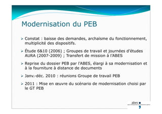 Modernisation du PEB
 Constat : baisse des demandes, archaïsme du fonctionnement,
multiplicité des dispositifs.
 Étude 6&10 (2006) ; Groupes de travail et journées d’études
AURA (2007-2009) ; Transfert de mission à l’ABES
 Reprise du dossier PEB par l’ABES, élargi à sa modernisation et
à la fourniture à distance de documents
 Janv.-déc. 2010 : réunions Groupe de travail PEB
 2011 : Mise en œuvre du scénario de modernisation choisi par
le GT PEB
 