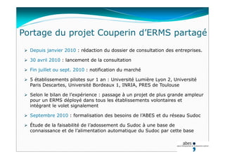 Portage du projet Couperin d’ERMS partagé
 Depuis janvier 2010 : rédaction du dossier de consultation des entreprises.
 30 avril 2010 : lancement de la consultation
 Fin juillet ou sept. 2010 : notification du marché
 5 établissements pilotes sur 1 an : Université Lumière Lyon 2, Université
Paris Descartes, Université Bordeaux 1, INRIA, PRES de Toulouse
 Selon le bilan de l’expérience : passage à un projet de plus grande ampleur
pour un ERMS déployé dans tous les établissements volontaires et
intégrant le volet signalement
 Septembre 2010 : formalisation des besoins de l’ABES et du réseau Sudoc
 Étude de la faisabilité de l’adossement du Sudoc à une base de
connaissance et de l’alimentation automatique du Sudoc par cette base
 