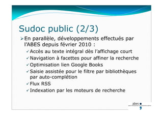 En parallèle, développements effectués par
l’ABES depuis février 2010 :
 Accès au texte intégral dès l’affichage court
 Navigation à facettes pour affiner la recherche
 Optimisation lien Google Books
 Saisie assistée pour le filtre par bibliothèques
par auto-complétion
 Flux RSS
 Indexation par les moteurs de recherche
Sudoc public (2/3)
 