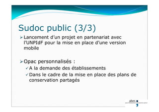 Lancement d’un projet en partenariat avec
l’UNPIdF pour la mise en place d’une version
mobile
Opac personnalisés :
 A la demande des établissements
 Dans le cadre de la mise en place des plans de
conservation partagés
Sudoc public (3/3)
 
