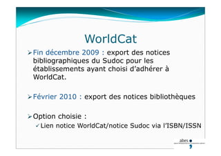WorldCat
Fin décembre 2009 : export des notices
bibliographiques du Sudoc pour les
établissements ayant choisi d’adhérer à
WorldCat.
Février 2010 : export des notices bibliothèques
Option choisie :
 Lien notice WorldCat/notice Sudoc via l’ISBN/ISSN
 