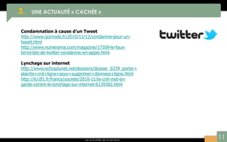 11
3. UNE ACTUALITÉ « CACHÉE »
Les actualités de la semaine
Condamnation à cause d’un Tweet
http://www.gizmodo.fr/2010/11/12/condamne-pour-un-
tweet.html
http://www.numerama.com/magazine/17309-le-faux-
terroriste-de-twitter-condamne-en-appel.html
Lynchage sur internet
http://www.echosdunet.net/dossiers/dossier_6239_porter+
plainte+cnil+ligne+pour+supprimer+donnees+ligne.html
http://lci.tf1.fr/france/societe/2010-11/la-cnil-met-en-
garde-contre-le-lynchage-sur-internet-6139302.html
 