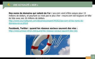 15
4. UNE ACTUALITÉ « MDR »
Les actualités de la semaine
Des noms de domaine qui valent de l’or : sex.com vient d’être acquis pour 13
millions de dollars, et pourtant ce n’est pas le plus cher : insure.com est toujours en tête
de liste avec ses 16 millions de dollars.
http://www.journaldunet.com/ebusiness/expert/49362/sex-com-et-les-noms-de-
domaine-en-or.shtml
Facebook, Twitter : quand les réseaux sociaux sauvent des vies :
http://www.presse-citron.net/quand-les-reseaux-sociaux-sauvent-des-vies
 