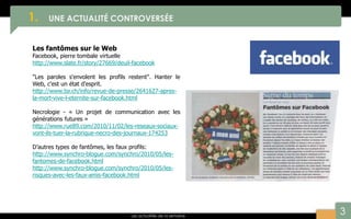 3
1. UNE ACTUALITÉ CONTROVERSÉE
Les actualités de la semaine
Les fantômes sur le Web
Facebook, pierre tombale virtuelle
http://www.slate.fr/story/27669/deuil-facebook
"Les paroles s'envolent les profils restent". Hanter le
Web, c'est un état d'esprit.
http://www.tsr.ch/info/revue-de-presse/2641627-apres-
la-mort-vive-l-eternite-sur-facebook.html
Necrologie - « Un projet de communication avec les
générations futures »
http://www.rue89.com/2010/11/02/les-reseaux-sociaux-
vont-ils-tuer-la-rubrique-necro-des-journaux-174253
D’autres types de fantômes, les faux profils:
http://www.synchro-blogue.com/synchro/2010/05/les-
fantomes-de-facebook.html
http://www.synchro-blogue.com/synchro/2010/05/les-
risques-avec-les-faux-amis-facebook.html
 