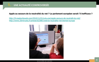 4
1. UNE ACTUALITÉ CONTROVERSÉE
Les actualités de la semaine
Apple au secours de la neutralité du net ? Le parlement européen serait ’il inefficace ?
http://fr.readwriteweb.com/2010/11/01/a-la-une/apple-secours-de-neutralit-du-net/
http://www.20minutes.fr/article/622881/web-la-neutralite-net-bientot-europe
 