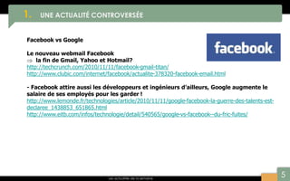 5
1. UNE ACTUALITÉ CONTROVERSÉE
Les actualités de la semaine
Facebook vs Google
Le nouveau webmail Facebook
 la fin de Gmail, Yahoo et Hotmail?
http://techcrunch.com/2010/11/11/facebook-gmail-titan/
http://www.clubic.com/internet/facebook/actualite-378320-facebook-email.html
- Facebook attire aussi les développeurs et ingénieurs d’ailleurs, Google augmente le
salaire de ses employés pour les garder !
http://www.lemonde.fr/technologies/article/2010/11/11/google-facebook-la-guerre-des-talents-est-
declaree_1438853_651865.html
http://www.eitb.com/infos/technologie/detail/540565/google-vs-facebook--du-fric-fuites/
 