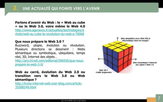 7
2. UNE ACTUALITÉ QUI POINTE VERS L’AVENIR
Les actualités de la semaine
Parlons d’avenir du Web : le « Web au cube
» ou le Web 3.0, voire même le Web 4.0
http://www.agoravox.fr/actualites/technologies/a
rticle/web-au-cube-la-revolution-du-web-a-70068
Que nous prépare le Web 3.0 ?
Buzzword, utopie, évolution ou révolution.
Plusieurs directions se dessinent : Webs
sémantique ou symbiotique, ubiquitaire, temps
réel, 3D, Internet des objets…
http://pro.01net.com/editorial/506930/que-nous-
prepare-le-web-3-0/
Web au carré, évolution du Web 2.0 ou
transition vers le Web 3.0 ou Web
sémantique ?
http://livres-internet-web.over-blog.com/article-
35588249.html
 