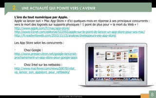 8
2. UNE ACTUALITÉ QUI POINTE VERS L’AVENIR
Les actualités de la semaine
L’ère du tout numérique par Apple.
Apple va lancer son « Mac App Store » d’ici quelques mois en réponse à ses principaux concurrents :
vers la mort des logiciels sur supports physiques ! 1 point de plus pour « la mort du Web » !
http://www.apple.com/fr/mac/app-store/
http://www.01net.com/editorial/522592/apple-sur-le-point-de-lancer-un-app-store-pour-ses-mac/
http://fr.readwriteweb.com/2010/11/15/analyse/dveloppeurs-vos-app-store/
Les App Store selon les concurrents :
· Chez Google :
http://www.presse-citron.net/google-lancerait-
prochainement-un-app-store-pour-google-apps
· Chez Intel sur les netbooks :
http://www.mac4ever.com/news/50070/intel_
va_lancer_son_appstore_pour_netbooks/
 