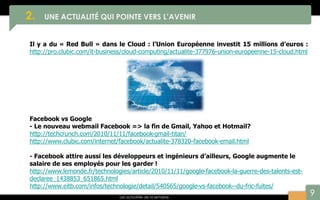 9
2. UNE ACTUALITÉ QUI POINTE VERS L’AVENIR
Les actualités de la semaine
Il y a du « Red Bull » dans le Cloud : l’Union Européenne investit 15 millions d’euros :
http://pro.clubic.com/it-business/cloud-computing/actualite-377976-union-europeenne-15-cloud.html
Facebook vs Google
- Le nouveau webmail Facebook => la fin de Gmail, Yahoo et Hotmail?
http://techcrunch.com/2010/11/11/facebook-gmail-titan/
http://www.clubic.com/internet/facebook/actualite-378320-facebook-email.html
- Facebook attire aussi les développeurs et ingénieurs d’ailleurs, Google augmente le
salaire de ses employés pour les garder !
http://www.lemonde.fr/technologies/article/2010/11/11/google-facebook-la-guerre-des-talents-est-
declaree_1438853_651865.html
http://www.eitb.com/infos/technologie/detail/540565/google-vs-facebook--du-fric-fuites/
 