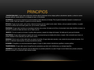 PRINCIPIOS
CONVENCIONALIDAD: El signo debe configurarse conforme alguna combinación de los códigos gráficos culturalmente vigentes. La idea de «nuevos
lenguajes gráficos» resulta absurda: si un lenguaje es nuevo, no se entiende.
OCURRENCIA: La ocurrencia compensa la convencionalidad al darle relevancia al mensaje. Pero el grado de atipicidad necesario no siempre es el
máximo posible. Cada caso requiere un grado de ocurrencia diferente.
EFICACIA: El signo ha de cumplir, como mínimo, todas las funciones para las cuales ha sido creado. Valores, como por ejemplo la estética, no pueden
subordinar la eficacia del comunicado gráfico sino, por el contrario, potenciarla.
PROPIEDAD: El signo debe inscribirse en el paradigma identitario de su emisor. No basta con la firma: el comunicado mismo debe identificar al emisor. La
identidad no consiste en hablar del emisor sino en hablar como él.
RESPETO: Tal como sucede con el emisor, la gráfica debe ajustarse y respetar los códigos del receptor. Se habla para él, para que él entienda.
PERTINENCIA: El signo debe ajustarse al registro del vínculo comunicacional que se entabla entre emisor y receptor. Solo conociendo ese vínculo, es
posible establecer el tono adecuado que cada ocasión amerita.
DENSIDAD: Entre lo vacío y lo lleno debe haber una relación de sentido. El signo debe estar saturado, o sea, carente de zona privadas de sentido. Si al
eliminar un elemento nada se pierde, es porque ese elemento sobraba.
ECONOMÍA: El despilfarro es comunicacionalmente negativo. El signo no debe contener redundancias superfluas o excesos gráficos.
TRANSPARENCIA: El signo debe carecer de significaciones parasitarias que obren como interferencias a su mensaje específico.
ANONIMATO: El signo debe ser autónomo, libre de referencias a su proceso productivo o su autor. El signo no es la historia de su proceso productivo:
pertenece al emisor y su producción debe volverse invisible.
 