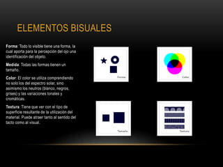 ELEMENTOS BISUALES
Forma: Todo lo visible tiene una forma, la
cual aporta para la percepción del ojo una
identificación del objeto.
Medida: Todas las formas tienen un
tamaño.
Color: El color se utiliza comprendiendo
no solo los del espectro solar, sino
asimismo los neutros (blanco, negros,
grises) y las variaciones tonales y
cromáticas.
Textura: Tiene que ver con el tipo de
superficie resultante de la utilización del
material. Puede atraer tanto al sentido del
tacto como al visual.
 