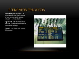 ELEMENTOS PRACTICOS
Representación: Se refiere a la
forma de realizar el diseño: puede
ser una representación realista,
estilizada o semi-abstracta.
Significado: Todo diseño conlleva
consiente o subconscientemente un
significado o mensaje.
Función: Para lo que esta creado
dicho diseño.
 