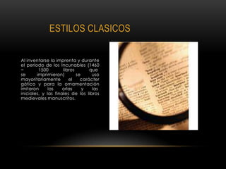 ESTILOS CLASICOS
Al inventarse la imprenta y durante
el periodo de los Incunables (1460
− 1500 libros que
se imprimieron) se uso
mayoritariamente el carácter
gótico y para la ornamentación
imitaron las orlas y las
iniciales, y las finales de los libros
medievales manuscritos.
 