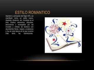 ESTILO ROMANTICO
Apareció a principios del Siglo XIX y se
manifestó como un estilo nuevo,
idealista, dinámico, etc. Introdujo en el
Arte Grafico elementos atrevidos,
decorativos y recargados por las
iniciales y viñetas de fantasía con
abundantes flores, rasgos y arabescos
y fue en esta época en la que tuvieron
más éxito las ilustraciones.
 