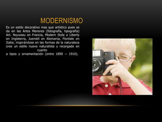 MODERNISMO
Es un estilo decorativo mas que artístico pues se
da en las Artes Menores (fotografía, tipografía)
Art. Nouveau en Francia, Modern Style o Liberty
en Inglaterra, Juenstil en Alemania, Floréale en
Italia; inspirándose en las formas de la naturaleza
creo un estilo nuevo naturalista y recargado en
cuanto
a tipos y ornamentación (entre 1890 − 1910).
 