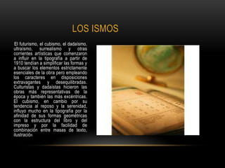 LOS ISMOS
El futurismo, el cubismo, el dadaísmo,
ultraísmo, surrealismo y otras
corrientes artísticas que comenzaron
a influir en la tipografía a partir de
1910 tendían a simplificar las formas y
a buscar los elementos estrictamente
esenciales de la obra pero empleando
los caracteres en disposiciones
extravagantes y desequilibradas.
Culturistas y dadaístas hicieron las
obras más representativas de la
época y también las más excéntricas.
El cubismo, en cambio por su
tendencia al reposo y la serenidad,
influyo mucho en la tipografía por la
afinidad de sus formas geométricas
con la estructura del libro y del
impreso y por la facilidad de
combinación entre masas de texto,
ilustración
 