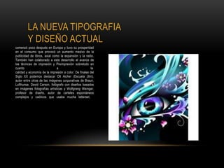 LA NUEVA TIPOGRAFIA
Y DISEÑO ACTUAL
comenzó poco después en Europa y tuvo su prosperidad
en el consumo que provocó un aumento masivo de la
publicidad de libros, axial como la expansión y la radio.
También han colaborado a este desarrollo el avance de
las técnicas de impresión y Preimpresión sobretodo en
cuanto a la
calidad y economía de la impresión a color. De finales del
Siglo XX podemos destacar Olt Aicher (Escuela Ulm),
autor entre otras de las imágenes corporativas de Braun,
Lufthunsa. David Carson, fotógrafo con diseños basados
en imágenes fotografías artísticas y Wolfgrang Weingar,
profesor de diseño, autor de carteles espontáneos
complejos y caóticos que usaba mucha letterset.
 