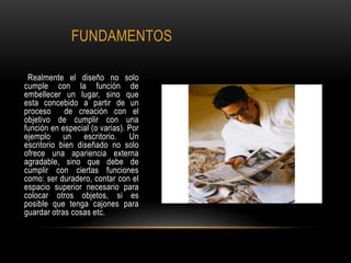 FUNDAMENTOS
Realmente el diseño no solo
cumple con la función de
embellecer un lugar, sino que
esta concebido a partir de un
proceso de creación con el
objetivo de cumplir con una
función en especial (o varias). Por
ejemplo un escritorio. Un
escritorio bien diseñado no solo
ofrece una apariencia externa
agradable, sino que debe de
cumplir con ciertas funciones
como: ser duradero, contar con el
espacio superior necesario para
colocar otros objetos, si es
posible que tenga cajones para
guardar otras cosas etc.
 