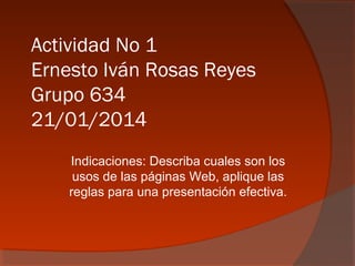 Actividad No 1
Ernesto Iván Rosas Reyes
Grupo 634
21/01/2014
Indicaciones: Describa cuales son los
usos de las páginas Web, aplique las
reglas para una presentación efectiva.
 