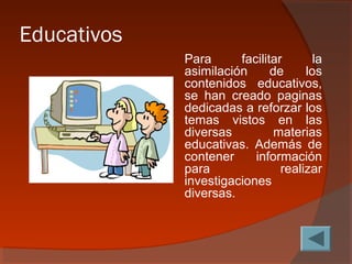 Educativos
Para facilitar la
asimilación de los
contenidos educativos,
se han creado paginas
dedicadas a reforzar los
temas vistos en las
diversas materias
educativas. Además de
contener información
para realizar
investigaciones
diversas.
 