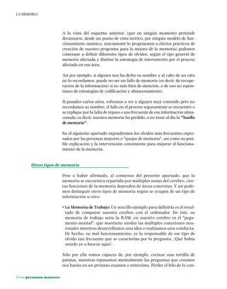 10 ••• personas mayores
LA MEMORIA
A la vista del esquema anterior, (que en ningún momento pretende
decantarse, desde un punto de vista teórico, por ningún modelo de fun-
cionamiento mnésico, únicamente lo proponemos a efectos prácticos de
creación de nuestro programa para la mejora de la memoria) podemos
comenzar a definir diferentes tipos de olvidos, según el tipo general de
memoria afectada y diseñar la estrategia de intervención por el proceso
afectado en esa área.
Así por ejemplo, si alguien nos ha dicho su nombre y al cabo de un rato
no lo recordamos, puede no ser un fallo de memoria (es decir, de recupe-
ración de la información) si no más bien de atención, o de uso no espon-
táneo de estrategias de codificación y almacenamiento.
Si pasados varios años, volvemos a ver a alguien muy conocido pero no
recordamos su nombre, el fallo en el proceso seguramente se encuentre o
se explique por la falta de repaso o uso frecuente de esa información alma-
cenada; es decir, nuestra memoria ha perdido, o no tiene al día la "huella
de memoria".
En el siguiente apartado expondremos los olvidos más frecuentes expre-
sados por las personas mayores o "quejas de memoria", así como su posi-
ble explicación y la intervención conveniente para mejorar el funciona-
miento de la memoria.
Otros tipos de memoria
Pese a haber afirmado, al comienzo del presente apartado, que la
memoria se encuentra repartida por múltiples zonas del cerebro, cier-
tas funciones de la memoria dependen de áreas concretas. Y así pode-
mos distinguir otros tipos de memoria según se ocupen de un tipo de
información u otro:
• La Memoria de Trabajo: Un sencillo ejemplo para definirla es el resul-
tado de comparar nuestro cerebro con el ordenador. En éste, su
memoria de trabajo sería la RAM, en nuestro cerebro es el "pega-
mento mental", que mantiene unidas las múltiples conexiones neu-
ronales mientras desarrollamos una idea o realizamos una conducta.
De hecho, su mal funcionamiento, es la responsable de ese tipo de
olvido tan frecuente que se caracteriza por la pregunta: ¿Qué había
venido yo a buscar aquí? .
Sólo por ella somos capaces de, por ejemplo, cocinar una tortilla de
patatas, mientras repasamos mentalmente las preguntas que creemos
nos harán en un próximo examen o entrevista. Perder el hilo de la con-
 