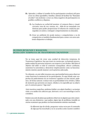 22 ••• personas mayores
LA MEMORIA
D.- Aprender y utilizar el nombre de los participantes resultará útil para
crear un clima agradable y familiar, además de facilitar las "llamadas
al orden" (sin molestar o crear un clima negativo) de participantes en
posibles conflictos y disputas.
E.- La Conducta no verbal del monitor: el contacto físico y visual,
cercanía, tono de voz, sonrisa, etc... debe de ser manejado con
destreza para poder proporcionar el refuerzo de conductas per-
seguidas en sesión y extinguir comportamientos no deseados.
F.- Crear un ambiente de ayuda mutua y compañerismo y no de
competición es también fundamental para contar con unos asis-
tentes dispuestos a trabajar.
OLVIDOS BENIGNOS Y MALIGNOS:
DETECCIÓN TEMPRANA DE TRASTORNOS COGNITIVOS
No se trata aquí de crear una unidad de detección temprana de
Trastornos Cognitivos, hay que tener en cuenta que, ya bastante preocu-
padas andan las personas mayores con respecto a sus olvidos. Más bien el
objetivo del taller es todo lo contrario: tranquilizar, ofrecer confianza,
aumentar la autoestima y demostrar empíricamente como su funciona-
miento mnésico puede mejorar con la práctica adecuada.
No obstante, en este taller tenemos una oportunidad única para observar
como funciona la memoria de los participantes. Es aquí donde ante sos-
pechas de padecimiento de un trastorno cognitivo en fase inicial, pode-
mos, de forma natural, evaluar más en profundidad si los olvidos y fallos
de memoria que presenta un mayor, obedece a lo esperable por su edad o
por el contrario parece "algo más".
Ante nuestras sospechas, podemos hablar con algún familiar y aconsejar
visite a su médico de cabecera que, derivará o no a un neurólogo si así lo
considera.
Existenunaseriedepistasquepodemosobservarenalguienqueestácomen-
zado con una demencia o que padece algún tipo de problema (tratable en
ciertas ocasiones) que produce un funcionamiento mnésico mermado:
- Es diferente tipo de olvido, preguntar varias veces por el contenido
de algo que ha escuchado y no se acuerda (como nuestro nombre)
 