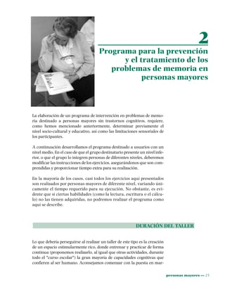 personas mayores ••• 25
La elaboración de un programa de intervención en problemas de memo-
ria destinado a personas mayores sin trastornos cognitivos, requiere,
como hemos mencionado anteriormente, determinar previamente el
nivel socio-cultural y educativo, así como las limitaciones sensoriales de
los participantes.
A continuación desarrollamos el programa destinado a usuarios con un
nivel medio. En el caso de que el grupo destinatario presente un nivel infe-
rior, o que el grupo lo integren personas de diferentes niveles, deberemos
modificar las instrucciones de los ejercicios, asegurándonos que son com-
prendidas y proporcionar tiempo extra para su realización.
En la mayoría de los casos, casi todos los ejercicios aquí presentados
son realizados por personas mayores de diferente nivel, variando úni-
camente el tiempo requerido para su ejecución. No obstante, es evi-
dente que si ciertas habilidades (como la lectura, escritura o el cálcu-
lo) no las tienen adquiridas, no podremos realizar el programa como
aquí se describe.
DURACIÓN DEL TALLER
Lo que debería perseguirse al realizar un taller de este tipo es la creación
de un espacio estimularmente rico, donde entrenar y practicar de forma
continua (proponemos realizarlo, al igual que otras actividades, durante
todo el "curso escolar") la gran mayoría de capacidades cognitivas que
confieren al ser humano. Aconsejamos comenzar con la puesta en mar-
2
Programa para la prevención
y el tratamiento de los
problemas de memoria en
personas mayores
 