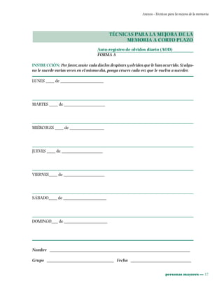 personas mayores ••• 37
Anexos - Técnicas para la mejora de la memoria
TÉCNICAS PARA LA MEJORA DE LA
MEMORIA A CORTO PLAZO
Auto-registro de olvidos diario (AOD)
FORMA A
INSTRUCCIÓN: Por favor, anote cada día los despistes y olvidos que le han ocurrido. Si algu-
no le sucede varias veces en el mismo día, ponga cruces cada vez que le vuelva a suceder.
LUNES ____ de ____________________
MARTES ____ de ___________________
MIÉRCOLES ____ de ________________
JUEVES ____ de ___________________
VIERNES____ de ___________________
SÁBADO____ de ____________________
DOMINGO___ de ____________________
Nombre _________________________________________________________________
Grupo _______________________________ Fecha ____________________________
 