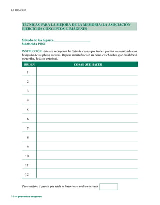 54 ••• personas mayores
LA MEMORIA
TÉCNICAS PARA LA MEJORA DE LA MEMORIA: LA ASOCIACIÓN
EJERCICIOS CONCEPTOS E IMÁGENES
Método de los lugares
MEMORIA POST
INSTRUCCIÓN: Intente recuperar la lista de cosas que hacer que ha memorizado con
la ayuda de su plano mental. Repase mentalmente su casa, en el orden que estableció
y escriba, la lista original.
ORDEN COSAS QUE HACER
1
2
3
4
5
6
7
8
9
10
11
12
Puntuación: 1 punto por cada acierto en su orden correcto
 