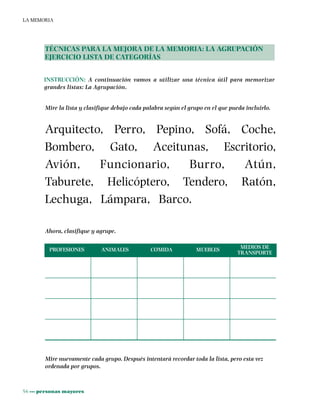 56 ••• personas mayores
LA MEMORIA
TÉCNICAS PARA LA MEJORA DE LA MEMORIA: LA AGRUPACIÓN
EJERCICIO LISTA DE CATEGORÍAS
INSTRUCCIÓN: A continuación vamos a utilizar una técnica útil para memorizar
grandes listas: La Agrupación.
Mire la lista y clasifique debajo cada palabra según el grupo en el que pueda incluirlo.
Arquitecto, Perro, Pepino, Sofá, Coche,
Bombero, Gato, Aceitunas, Escritorio,
Avión, Funcionario, Burro, Atún,
Taburete, Helicóptero, Tendero, Ratón,
Lechuga, Lámpara, Barco.
Ahora, clasifique y agrupe.
PROFESIONES ANIMALES COMIDA MUEBLES MEDIOS DE
TRANSPORTE
Mire nuevamente cada grupo. Después intentará recordar toda la lista, pero esta vez
ordenada por grupos.
 