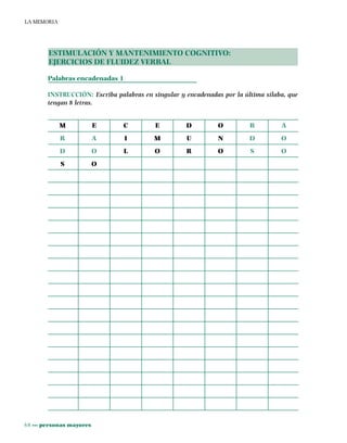68 ••• personas mayores
LA MEMORIA
ESTIMULACIÓN Y MANTENIMIENTO COGNITIVO:
EJERCICIOS DE FLUIDEZ VERBAL
Palabras encadenadas 1
INSTRUCCIÓN: Escriba palabras en singular y encadenadas por la última sílaba, que
tengan 8 letras.
M
R
D
S
E
A
O
O
C
I
L
E
M
O
D
U
R
O
N
O
R
D
S
A
O
O
 