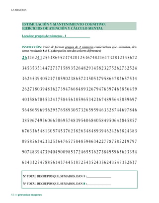 82 ••• personas mayores
LA MEMORIA
ESTIMULACIÓN Y MANTENIMIENTO COGNITIVO:
EJERCICIOS DE ATENCIÓN Y CÁLCULO MENTAL
Localice grupos de números - I
INSTRUCCIÓN: Trate de formar grupos de 2 números consecutivos que, sumados, den
como resultado 8 ó 5. (Márquelos con dos colores diferentes)
2631624125438645237420125367482161732812345672
345353514472737158935264829145823275262732524
362453940521738590238657235053795864783657534
262718039483627394766848932679476397465856459
403586704532437584563859653423674895645859697
564865969562957658930573265959463328744697846
385967495606670695748395406840584950643845857
676336548130574537623826348489394624263824383
095856342332536476575848594634227787585219797
907483947394049009853724655362738495965623354
634332547885634374453872543524356243547352637
Nº TOTAL DE GRUPOS QUE, SUMADOS, DAN 5 :________________
Nº TOTAL DE GRUPOS QUE, SUMADOS, DAN 8 :________________
 