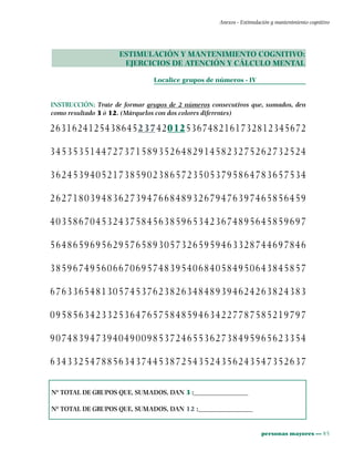 personas mayores ••• 85
Anexos - Estimulación y mantenimiento cognitivo
ESTIMULACIÓN Y MANTENIMIENTO COGNITIVO:
EJERCICIOS DE ATENCIÓN Y CÁLCULO MENTAL
Localice grupos de números - IV
INSTRUCCIÓN: Trate de formar grupos de 2 números consecutivos que, sumados, den
como resultado 3 ó 12. (Márquelos con dos colores diferentes)
2631624125438645237420125367482161732812345672
345353514472737158935264829145823275262732524
362453940521738590238657235053795864783657534
262718039483627394766848932679476397465856459
403586704532437584563859653423674895645859697
564865969562957658930573265959463328744697846
385967495606670695748395406840584950643845857
676336548130574537623826348489394624263824383
095856342332536476575848594634227787585219797
907483947394049009853724655362738495965623354
634332547885634374453872543524356243547352637
Nº TOTAL DE GRUPOS QUE, SUMADOS, DAN 3 :________________
Nº TOTAL DE GRUPOS QUE, SUMADOS, DAN 12 :________________
 