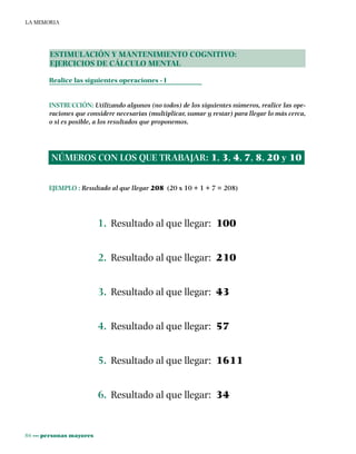 86 ••• personas mayores
LA MEMORIA
ESTIMULACIÓN Y MANTENIMIENTO COGNITIVO:
EJERCICIOS DE CÁLCULO MENTAL
Realice las siguientes operaciones - I
INSTRUCCIÓN: Utilizando algunos (no todos) de los siguientes números, realice las ope-
raciones que considere necesarias (multiplicar, sumar y restar) para llegar lo más cerca,
o si es posible, a los resultados que proponemos.
EJEMPLO : Resultado al que llegar 208 (20 x 10 + 1 + 7 = 208)
1. Resultado al que llegar: 100
2. Resultado al que llegar: 210
3. Resultado al que llegar: 43
4. Resultado al que llegar: 57
5. Resultado al que llegar: 1611
6. Resultado al que llegar: 34
NÚMEROS CON LOS QUE TRABAJAR: 1, 3, 4, 7, 8, 20 y 10
 