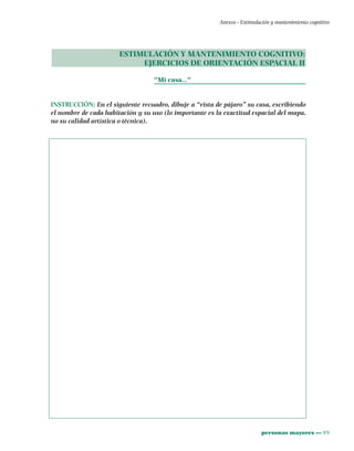 personas mayores ••• 89
Anexos - Estimulación y mantenimiento cognitivo
ESTIMULACIÓN Y MANTENIMIENTO COGNITIVO:
EJERCICIOS DE ORIENTACIÓN ESPACIAL II
"Mi casa…"
INSTRUCCIÓN: En el siguiente recuadro, dibuje a “vista de pájaro” su casa, escribiendo
el nombre de cada habitación y su uso (lo importante es la exactitud espacial del mapa,
no su calidad artística o técnica).
 